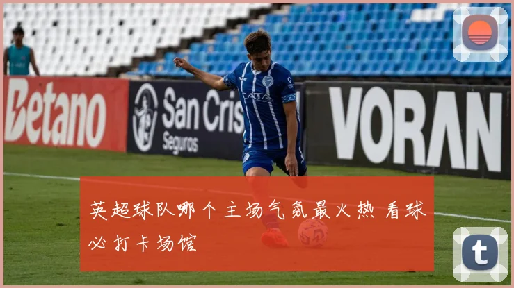 英超球队哪个主场气氛最火热 看球必打卡场馆